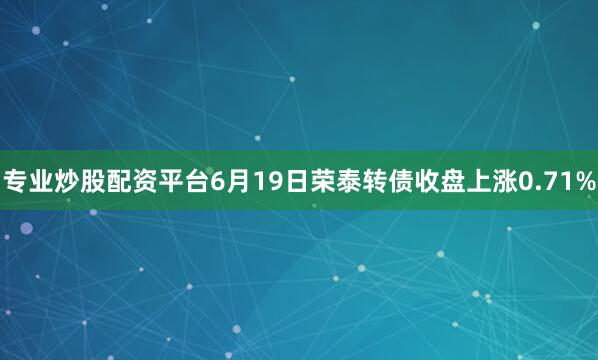 专业炒股配资平台6月19日荣泰转债收盘上涨0.71%