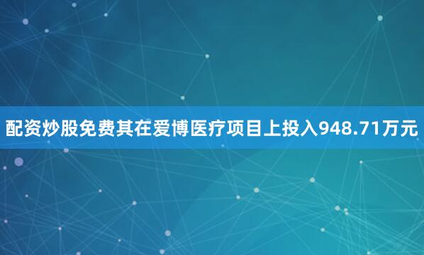 配资炒股免费其在爱博医疗项目上投入948.71万元
