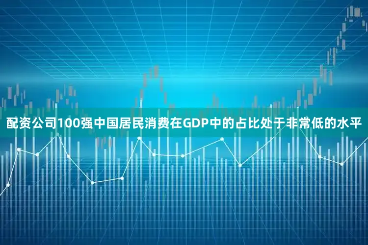 配资公司100强中国居民消费在GDP中的占比处于非常低的水平