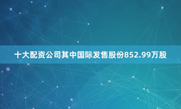 十大配资公司其中国际发售股份852.99万股