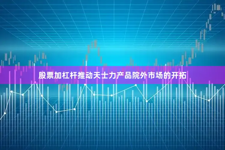 股票加杠杆推动天士力产品院外市场的开拓