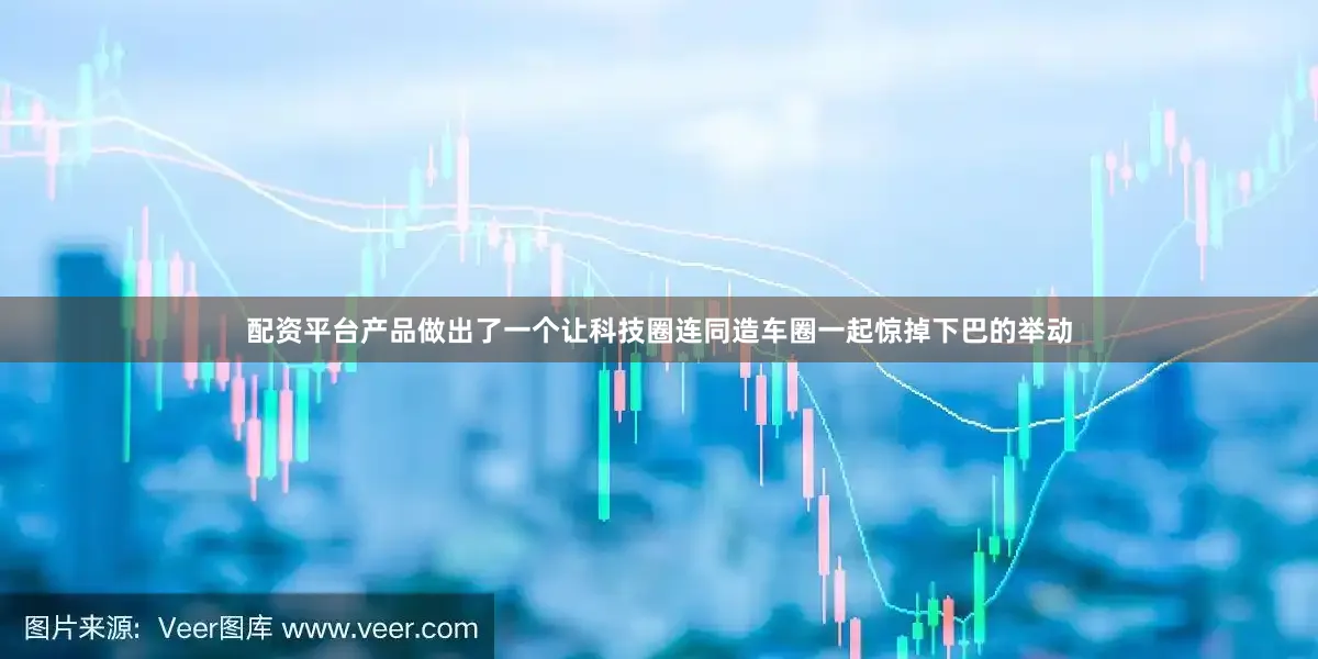 配资平台产品做出了一个让科技圈连同造车圈一起惊掉下巴的举动