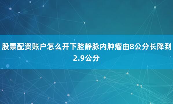 股票配资账户怎么开下腔静脉内肿瘤由8公分长降到2.9公分