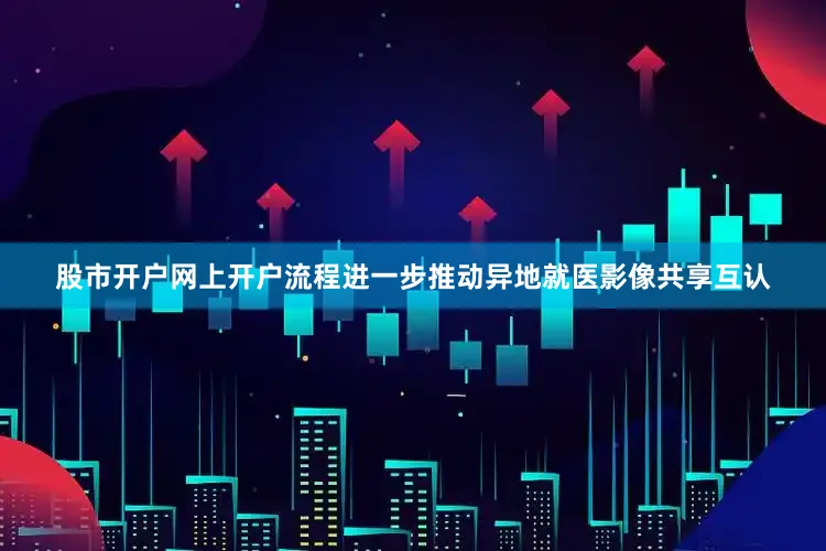 股市开户网上开户流程进一步推动异地就医影像共享互认