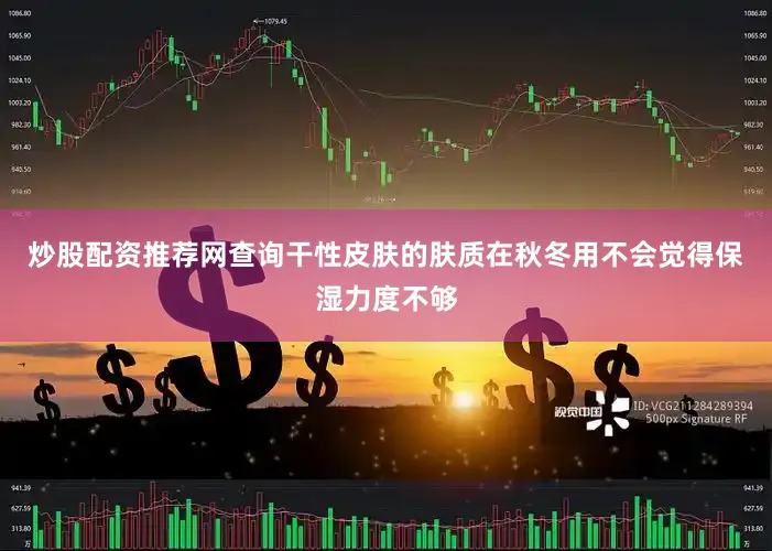 炒股配资推荐网查询干性皮肤的肤质在秋冬用不会觉得保湿力度不够