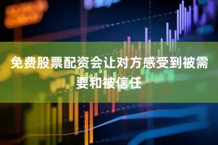 免费股票配资会让对方感受到被需要和被信任