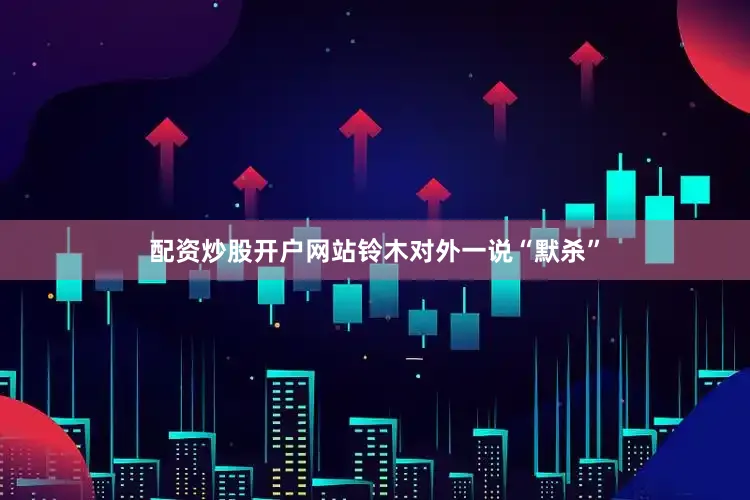 配资炒股开户网站铃木对外一说“默杀”