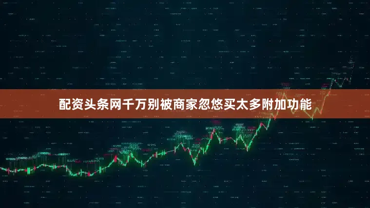 配资头条网千万别被商家忽悠买太多附加功能